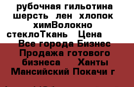 рубочная гильотина шерсть, лен, хлопок, химВолокно, стеклоТкань › Цена ­ 100 - Все города Бизнес » Продажа готового бизнеса   . Ханты-Мансийский,Покачи г.